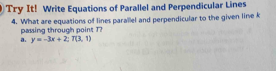 Try It! Write Equations of Parallel and Perpendicular Lines 
4. What are equations of lines parallel and perpendicular to the given line k
passing through point 7? 
a. y=-3x+2; T(3,1)