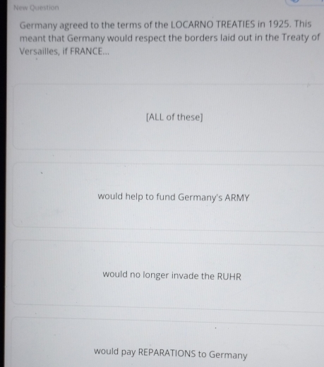 New Question
Germany agreed to the terms of the LOCARNO TREATIES in 1925. This
meant that Germany would respect the borders laid out in the Treaty of
Versailles, if FRANCE...
[ALL of these]
would help to fund Germany's ARMY
would no longer invade the RUHR
would pay REPARATIONS to Germany