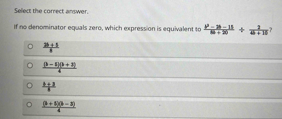 Select the correct answer.
If no denominator equals zero, which expression is equivalent to  (b^2-2b-15)/8b+20 /  2/4b+10  ?
 (2b+5)/8 
 ((b-5)(b+3))/4 
 (b+3)/8 
 ((b+5)(b-3))/4 