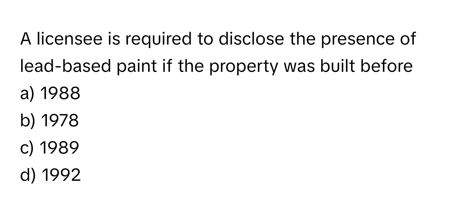 A licensee is required to disclose the presence of lead-based paint if the property was built before 
a) 1988 
b) 1978 
c) 1989 
d) 1992