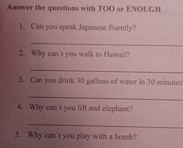 Answer the questions with TOO or ENOUGH 
1. Can you speak Japanese fluently? 
_ 
2. Why can´t you walk to Hawaii? 
_ 
3. Can you drink 30 gallons of water in 30 minutes
_ 
4. Why can't you lift and elephant? 
_ 
5. Why can't you play with a bomb?