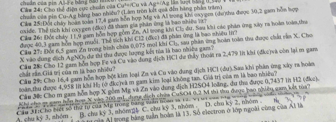 chuân của pin Al-Fe băng bảo nmet
Câu 24: Cho thế điện cực chuẩn của Cu^2+/Cu và Ag+/Ag lần lượt băng 0,340 v  v
chuẩn của pin Cu-Ag bằng bao nhiêu? (Làm tròn kết quả đến hàng phần trăm)
Câu 25:Đốt cháy hoàn toàn 17,4 gam hỗn hợp Mg và Al trong khí oxygen (dư)thu được 30,2 gam hỗn hợp
oxide. Thể tích khí oxygen (đkc) đã tham gia phản ứng là bao nhiêu lít?
Câu 26: Đốt cháy 11,9 gam hỗn hợp gồm Zn, Al trong khí Cl_2 dư. Sau khi các phản ứng xảy ra hoàn toàn,thu
được 40,3 gam hỗn hợp muối. Thể tích khí Cl2 (đkc) đã phản ứng là bao nhiêu lít?
Câu 27: Đốt 6,5 gam Žn trong bình chứa 0,075 mol khí Cl₂, sau phản ứng hoàn toàn thu được chất rần X. Cho
X vào dung dịch AgNO₃ dư thì thu được lượng kết tủa là bao nhiêu gam?
Câu 28: Cho 12 gam hỗn hợp Fe và Cu vào dung dịch HCl dư thấy thoát ra 2,479 lít khí (đkc)và còn lại m gam
chất rắn.Giá trị của m là bao nhiêu?
Câu 29: Cho 16,4 gam hỗn hợp bột kim loại Zn và Cu vào dung dịch HCl (dư).Sau khi phản ứng xảy ra hoàn
toàn,thu được 4,958 lít khí H₂ (ở đkc)và m gam kim loại không tan. Giá trị của m là bao nhiêu?
Câu 30: Cho m gam hỗn hợp X gồm Mg và Zn vào dung dịch H2SO4 loãng, dư thu được 0,7437 lít H2 (đkc).
Khi cho m gam hỗn hợp X vào 200 mL dung dịch chứa CuSO4 0.2 M thì thu được bao nhiêu gam kết tủa?
Câu 31:Cho biết số thứ tự của Mỹ trong bảng tuần hoàn là 12. Vị trí của M
A, chu kỳ 3, nhóm . B. chu kỳ 3, nhóm C. chu kỳ 3, nhóm . D. chu kỳ 2, nhóm .
u của Al trong bảng tuần hoàn là 13. Số electron ở lớp ngoài cùng của Ál là