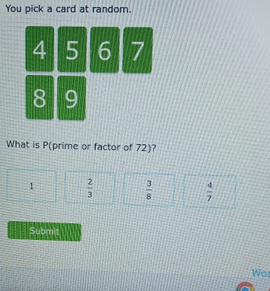 You pick a card at random.
4 5 6 7
8 9
What is P (prime or factor of 72)?
1  2/3   3/8   4/7 
Submit
Wor