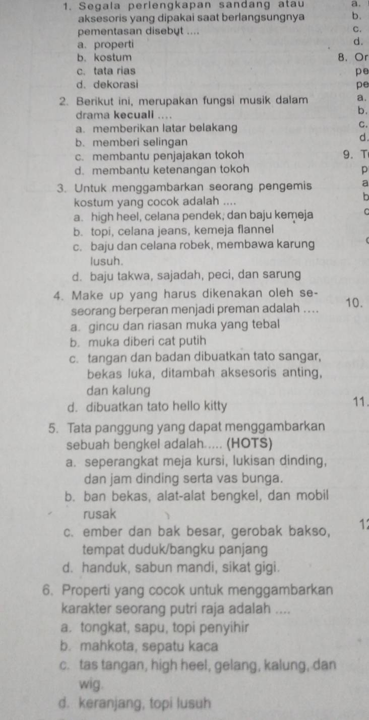 Segala perlengkapan sandang atau a.
aksesoris yang dipakai saat berlangsungnya b.
pementasan disebyt .... C.
a. properti
d.
b. kostum 8、 Or
c. tata rias pe
d. dekorasi pe
2. Berikut ini, merupakan fungsi musik dalam a.
drama kecuall ....
b.
a. memberikan latar belakang
C.
b.memberi selingan
d.
c. membantu penjajakan tokoh 9. T
d. membantu ketenangan tokoh p
3. Untuk menggambarkan seorang pengemis a
kostum yang cocok adalah ....
b
a. high heel, celana pendek, dan baju kemeja C
b. topi, celana jeans, kemeja flannel
c. baju dan celana robek, membawa karung
lusuh.
d. baju takwa, sajadah, peci, dan sarung
4. Make up yang harus dikenakan oleh se- 10.
seorang berperan menjadi preman adalah ....
a gincu dan riasan muka yang tebal
b. muka diberi cat putih
c. tangan dan badan dibuatkan tato sangar,
bekas luka, ditambah aksesoris anting,
dan kalung 11.
d. dibuatkan tato hello kitty
5. Tata panggung yang dapat menggambarkan
sebuah bengkel adalah .... (HOTS)
a. seperangkat meja kursi, lukisan dinding,
dan jam dinding serta vas bunga.
b. ban bekas, alat-alat bengkel, dan mobil
rusak
c. ember dan bak besar, gerobak bakso, 12
tempat duduk/bangku panjang
d. handuk, sabun mandi, sikat gigi.
6. Properti yang cocok untuk menggambarkan
karakter seorang putri raja adalah ....
a. tongkat, sapu, topi penyihir
b. mahkota, sepatu kaca
c. tas tangan, high heel, gelang, kalung, dan
wig.
d. keranjang, topi lusuh