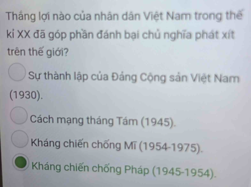 Thắng lợi nào của nhân dân Việt Nam trong thế
kí XX đã góp phần đánh bại chủ nghĩa phát xít
trên thế giới?
Sự thành lập của Đảng Cộng sản Việt Nam
(1930).
Cách mạng tháng Tám (1945).
Kháng chiến chống Mĩ (1954-1975).
Kháng chiến chống Pháp (1945-1954).