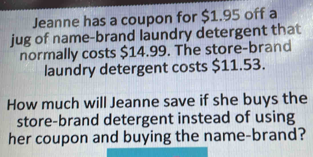 Jeanne has a coupon for $1.95 off a 
jug of name-brand laundry detergent that 
normally costs $14.99. The store-brand 
laundry detergent costs $11.53. 
How much will Jeanne save if she buys the 
store-brand detergent instead of using 
her coupon and buying the name-brand?