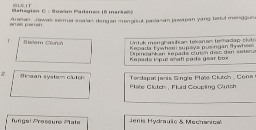 SULIT 
Bahagian C : Soalan Padanan (5 markah) 
Arahan Jawab semua soalan dengan mengikut padanan jawapan yang betul menggun: 
anak panah. 
1 Sistem Clutch Untuk menghasilkan tekanan terhadap clut 
Kepada flywheel supaya pusingan flywheel 
Dipindahkan kepada clutch disc dan seteru 
Kepada input shaft pada gear box 
2. Binaan system clutch Terdapat jenis Single Plate Clutch , Cone 
Plate Clutch , Fluid Coupling Clutch 
fungsi Pressure Plate Jenis Hydraulic & Mechanical