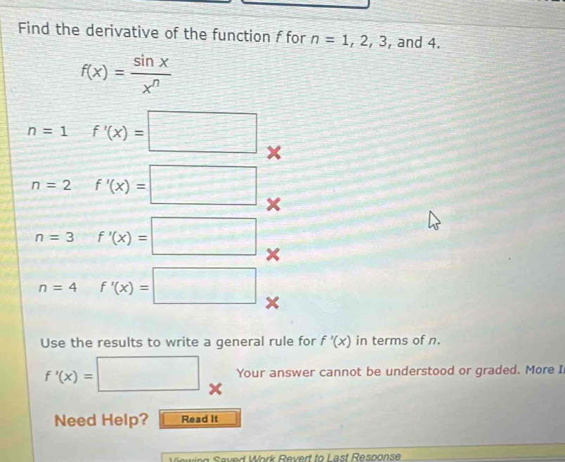 Find the derivative of the function f for n=1,2,3 , and 4.
f(x)= sin x/x^n 
n=1 f'(x)=□
n=2 f'(x)=□
n=3 f'(x)=□ ×
n=4f'(x)=□ x
Use the results to write a general rule for f'(x) in terms of n.
f'(x)=| □ Your answer cannot be understood or graded. More I 
Need Help? Read it 
Wewieg Seved Work Revert to Last Resnonse