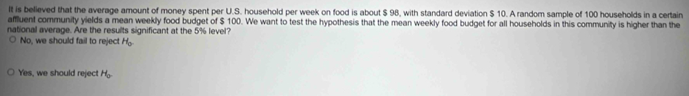 It is believed that the average amount of money spent per U.S. household per week on food is about $ 98, with standard deviation $ 10. A random sample of 100 households in a certain
affluent community yields a mean weekly food budget of $ 100. We want to test the hypothesis that the mean weekly food budget for all households in this community is higher than the
national average. Are the results significant at the 5% level?
No, we should fail to reject H_0
Yes, we should reject H_o.