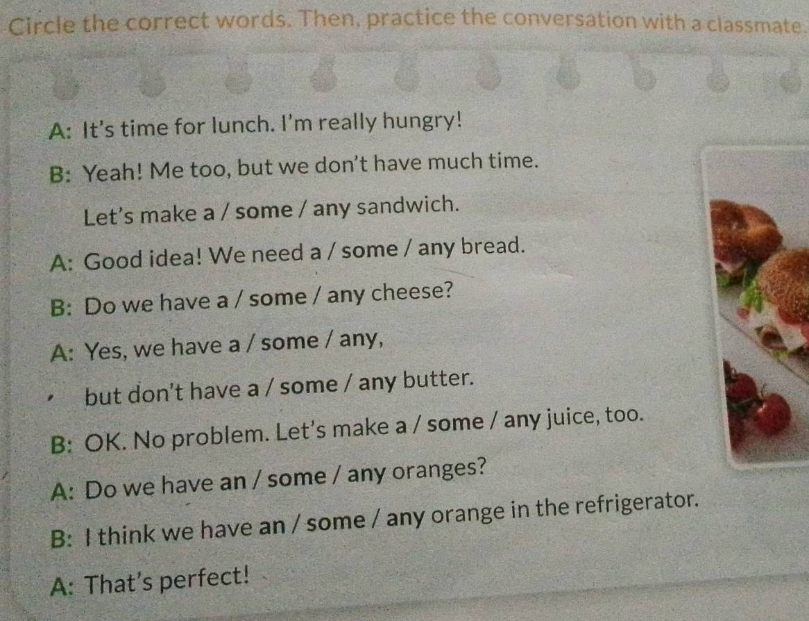 Circle the correct words. Then, practice the conversation with a classmate.
A: It's time for lunch. I'm really hungry!
B: Yeah! Me too, but we don't have much time.
Let's make a / some / any sandwich.
A: Good idea! We need a / some / any bread.
B: Do we have a / some / any cheese?
A: Yes, we have a / some / any,
but don't have a / some / any butter.
B: OK. No problem. Let's make a / some / any juice, too.
A: Do we have an / some / any oranges?
B: I think we have an / some / any orange in the refrigerator.
A: That’s perfect!