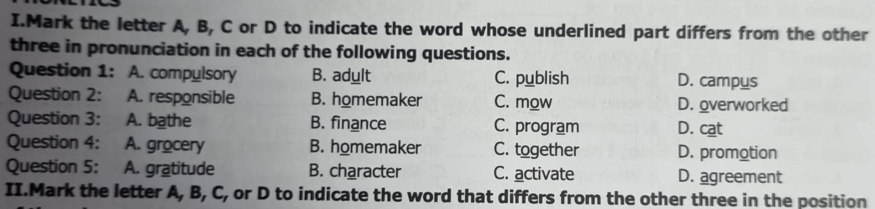 Mark the letter A, B, C or D to indicate the word whose underlined part differs from the other
three in pronunciation in each of the following questions.
Question 1: A. compulsory B. adult C. publish D. campus
Question 2: A. responsible B. homemaker C. mow D. overworked
Question 3: A. bathe B. finance C. program D. cat
Question 4: A. grocery B. homemaker C. together D. promotion
Question 5: A. gratitude B. character C. activate D. agreement
II.Mark the letter A, B, C, or D to indicate the word that differs from the other three in the position