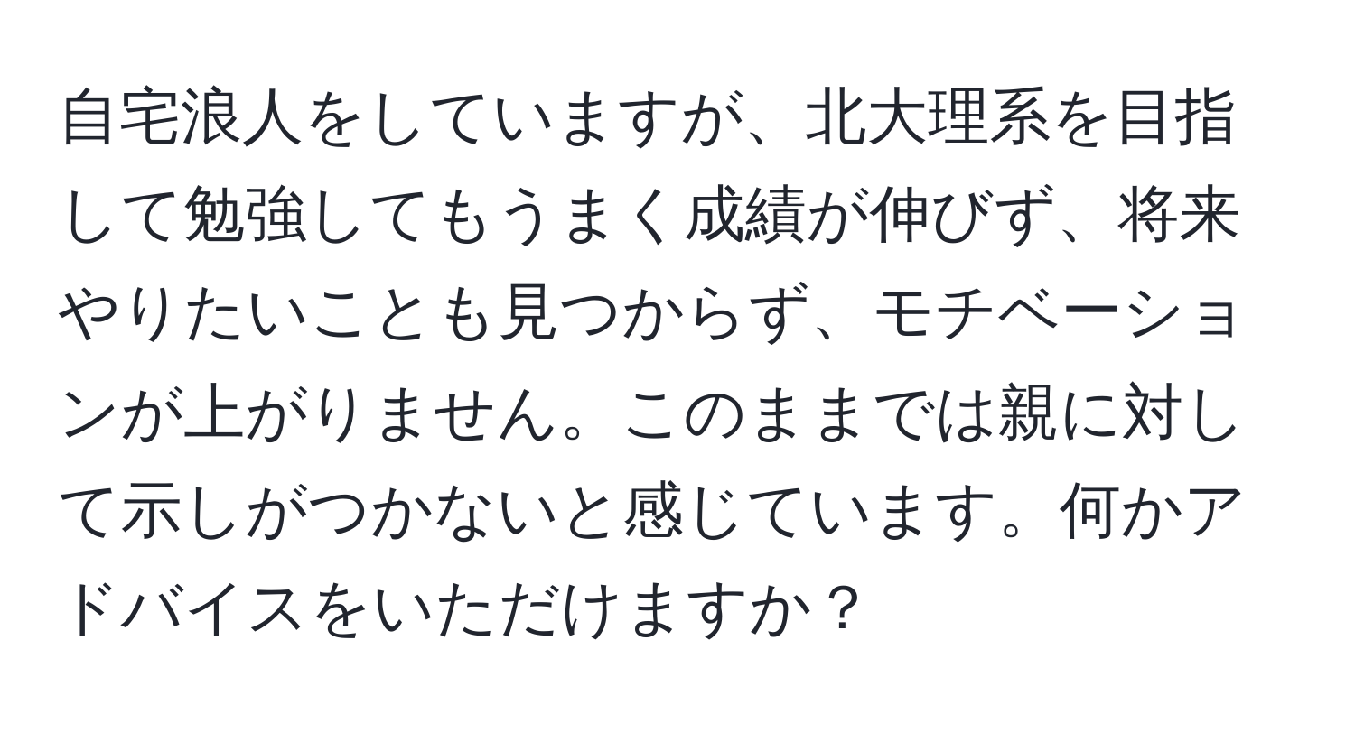 自宅浪人をしていますが、北大理系を目指して勉強してもうまく成績が伸びず、将来やりたいことも見つからず、モチベーションが上がりません。このままでは親に対して示しがつかないと感じています。何かアドバイスをいただけますか？