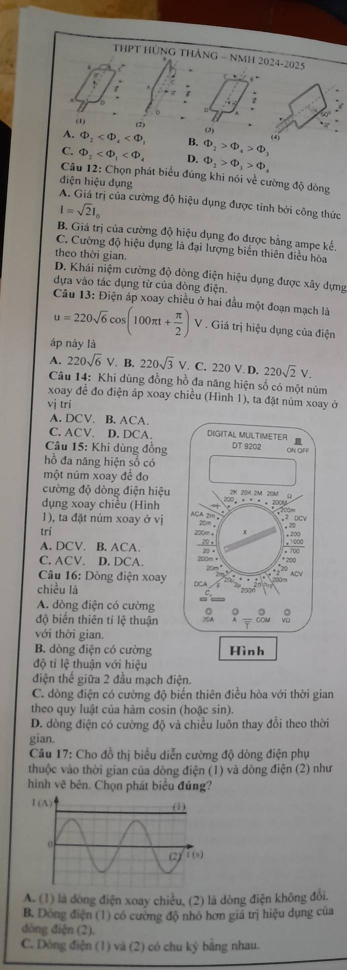 THPT HÜNG THÁNG - NMH 2024-2025
(1) (2)
A. Phi _2 B. Phi _2>Phi _4>Phi _3
C. Phi _2 D. Phi _2>Phi _3>Phi _4
Câu 12: Chọn phát biểu đúng khi nói về cường độ dòng
điện hiệu dụng
A. Giá trị của cường độ hiệu dụng được tính bởi công thức
I=sqrt(2)I_0
B. Giá trị của cường độ hiệu dụng đo đựợc bằng ampe kế,
C. Cường độ hiệu dụng là đại lượng biến thiên điều hòa
theo thời gian.
D. Khái niệm cường độ dòng điện hiệu dụng được xây dựng
dựa vào tác dụng từ của dòng điện.
Câu 13: Điện áp xoay chiều ở hai đầu một đoạn mạch là
u=220sqrt(6)cos (100π t+ π /2 )V. Giá trị hiệu dụng của điện
áp này là
A. 220sqrt(6)V B. 220sqrt(3)V.. C. 220 V. D. 220sqrt(2)V.
Câu 14: Khi dùng đồng hồ đa năng hiện số có một núm
xoay để đo điện áp xoay chiều (Hình 1), ta đặt núm xoay ở
vị trí
A. DCV. B. ACA.
C. ACV. D. DCA.
Câu 15: Khi dùng đồng
hồ đa năng hiện số có
một núm xoay đề đo
cường độ dòng điện hiệu
dụng xoay chiều (Hình
1), ta đặt núm xoay ở vị 
trí
A. DCV. B. ACA. 
C. ACV. D. DCA. 
Câu 16: Dòng điện xoay
chiều là
A. dòng điện có cường
độ biến thiên tỉ lệ thuận
với thời gian.
B. dòng điện có cường
độ tỉ lệ thuận với hiệu
điện thế giữa 2 đầu mạch điện.
C. dòng điện có cường độ biển thiên điều hòa với thời gian
theo quy luật của hàm cosin (hoặc sin).
D. dòng điện có cường độ và chiều luôn thay đổi theo thời
gian.
Câu 17: Cho đồ thị biểu diễn cường độ dòng điện phụ
thuộc vào thời gian của dòng điện (1) và dòng điện (2) như
hình vẽ bên. Chọn phát biểu đúng?
I(A)
A. (1) là dòng điện xoay chiều, (2) là dòng điện không đổi.
B. Dòng điện (1) có cường độ nhỏ hơn giả trị hiệu dụng của
đòng điện (2).
C. Dòng điện (1) và (2) có chu kỳ bằng nhau.