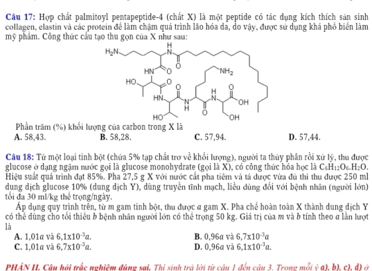 Hợp chất palmitoyl pentapeptide-4 (chất X) là một peptide có tác dụng kích thích sản sinh
collagen, elastin và các protein để làm chậm quá trình lão hóa dã, do vậy, được sử dụng khá phổ biển làm
mỹ phẩm. Công thức cầu tạo thu gọn của X như sau:
Phần trăm (%) khối lượng của carbon trong X là
A. 58,43. B. 58,28. C. 57,94. D. 57,44.
Câu 18: Từ một loại tinh bột (chứa 5% tạp chất trơ về khối lượng), người ta thủy phân rồi xử lý, thu được
glucose ở dạng ngậm nước gọi là glucose monohydrate (gọi là X), có công thức hóa học là C_6H_12O_6.H_2O.
Hiệu suất quá trình đạt 85%. Pha 27,5 g X với nước cất pha tiêm và tả dược vừa đủ thì thu được 250 ml
dung dịch glucose 10% (dung dịch Y), dùng truyền tĩnh mạch, liểu dùng đổi với bệnh nhân (người lớn)
tổi đa 30 ml/kg thể trọng/ngày.
Áp dụng quy trình trên, từ m gam tinh bột, thu được a gam X. Pha chế hoàn toàn X thành dung dịch Y
có thể dùng cho tối thiêu b bệnh nhân người lớn có thể trọng 50 kg. Giá trị của m và b tính theo a lần lượt
là
A. 1,01a và 6,1* 10^(-3)a. B. 0,96a và 6,7* 10^(-3)a
C. 1,01a và 6,7* 10^(-3)a. D. 0,96a và 6,1* 10^(-3)a.
PHẢN II. Câu hồi trắc nghiệm đúng sai, Thị sinh trả lời từ cầu 1 đến cầu 3. Trong mỗi ý a), b), c), d) ở