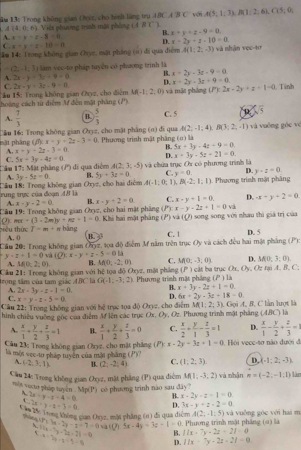 ầu 13: Trong không gian Oxyz, cho hình lăng trụ ABCA'B'C' với A(5;1;3).B(1:2;6),C(5;0;
A(4,0:6). Việt phương trình mật phàng (ABC).
A. x+y+z-8=0.
B. x+y+z-9=0.
C. x+y+z-10=0.
D. x+2y+z-10=0.
ầu 14: Trong không gian Oxyz, mặt phảng (α) đi qua điểm A(1;2;-3) và nhận vec-tơ
=(2x-1,3 àm v ec-to pháp tuyển có phương trình là
A. 2x-y+3z+9=0.
B. x+2y-3z-9=0.
C. 2x-y+3z-9=0.
D. x+2y-3z+9=0.
1âu 15: Trong không gian Oxyz, cho điệm M(-1;2 : 0) và mặt phăng (P):2x-2y+z+1=0 Tỉnh
thoảng cách tử diểm M đến mặt phăng (P).
B.
A.  7/3   5/3 
C. 5
R sqrt(5)
Câu 16: Trong không gian Oxyz, cho mặt phẳng (α) đi qua A(2;-1;4);B(3;2;-1) và vuông góc vớ
nặt phầng (beta ):x+y+2z-3=0 1. Phương trình mặt phẳng (α) là
A. x+y+2z-3=0.
B. 5x+3y-4z+9=0.
C. 5x+3y-4z=0.
D. x+3y-5z+21=0.
âu 1°
: Mặt phăng (P) di qua diểm A(2;3;-5) và chứa trục Ox có phương trình là
B. 5y+3z=0.
C. y=0.
D. y-z=0.
A. 3y-5z=0.
Câu 18: Trong không gian Oxyz, cho hai diểm A(-1;0;1),B(-2;1;1). Phương trình mặt phăng
rung trực của đoạn . AB là
C.
B. x-y+2=0. x-y+1=0.
D. -x+y+2=0.
A. x-y-2=0.
Câu 19: Trong không gian Oxyz, cho hai mặt phặng (P) x-y-2z+1=0 và
Q): mx+(3-2m)y+nz+1=0 0. Khi hai mặt phẳng (P) và (Q) song song với nhau thì giá trị của
biêu thức T=m+n bằng
A. 0 B.3 C. 1
D. 5
Câu 20: Trong không gian Oxyz, tọa độ điểm M nằm trên trục Oy và cách đều hai mặt phăng ( (a,a)(b)(c) )
y-z+1=0 và (Q): x-y+z-5=0 là
C.
D.
A. M(0;2;0). B. M(0;-2;0). M(0;-3;0). M(0;3;0).
Câu 21: Trong không gian với hệ tọa độ Oxyz, mặt phăng (P ) cắt ba trục Ox, Oy, Oz tại A, B, C;
trọng tâm của tam giác ABC là G(-1;-3;2). Phương trình mặt phăng (P ) là
A. 2x-3y-z-1=0.
B. x+3y-2z+1=0.
C. x+y-z-5=0.
D. 6x+2y-3z+18=0.
Câu 22: Trong không gian với hệ trục tọa độ Oxyz, cho điểm M(1;2;3). Gọi A, B. C lần lượt là
hình chiếu vuông góc của diểm M lên các trục Ox, Oy, Oz. Phương trình mặt phăng (ABC) là
A.  x/1 + y/2 + z/3 =1  x/1 + y/2 + z/3 =0 C.  x/2 + y/1 - z/3 =1 D.  x/1 - y/2 + z/3 =1
B.
Câu 23: Trong không gian Oxyz, cho mặt phăng (P): x-2y+3z+1=0.  Hỏi vecc-tơ nào dưới đã
là một vec-tơ pháp tuyến của mặt phăng (P)?
A. (-2;3;1). (1;2;3). D, (-1;2;-3).
B. (2;-2;4).
C.
Câu 24: Trong không gian Oxyz, mặt phăng (P) qua điểm M(1;-3;2) và nhận n=(-2;-1;1) làn
một vectơ pháp tuyển . Mp(P) có phương trinh nào sau dây?
A. 2x+y-z+4=0.
B. x-2y-z+1=0.
C. 2x+y-z+3=0,
D. 3x-y+z-2=0.
Câu 25: Trong không gian Oxyz, mặt phẳng (α) di qua diểm A(2;-1;5) và vuông góc với hai mi
. Phương trình mặt phăng (α) là
pháng (P):3x-2y-z+7=0 và (Q): 5x-4y+3z+1=0 B. 11x-7y-2z+21=0
A. 11x-7y-2z-21=0 x+2y-z+5=0

D. 11x+7y-2z-21=0.