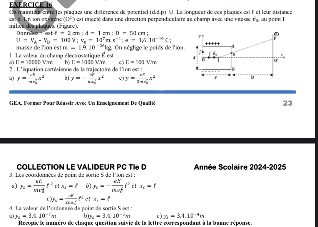 On maintient entre les plaques une différence de potentiel (d.d.p) U. La longueur de ces plaques est ℓ et leur distance
est d. Un ion oxygène (O^(2-)) est injecté dans une direction perpendiculaire au champ avec une vitesse vector v_0 , au point I
milieu des plaques. (Figure).
Données : est ell =2cm;d=1cm;D=50cm '
U=V_A-V_B=100V;v_0=10^7m.s^(-1);e=1,6.10^(-19)C;
masse de l’ion est m=1,9.10^(-26)kg. : On néglige le poids de l'ion.
1. La valeur du champ électrostatique vector E est :
a) E=10000V/m b) E=1000V/m c) E=100V/m
2 . L'équation cartésienne de la trajectoire de l’ion est :
a) y=frac eE(mv_0)^2x^2 b) y=-frac eE(mv_0)^2x^2 c) y=frac eE(2mv_0)^2x^2
GEA, Former Pour Réussir Avec Un Enseignement De Qualité 23
COLLECTION LE VALIDEUR PC TIe D  Année Scolaire 2024-2025
3. Les coordonnées de point de sortie S de l’ion est :
a) y_s=frac eE(mv_0)^2ell^2 et x_s=ell b) y_s=-frac eE(mv_0)^2ell^2 et x_s=ell
c) y_s=frac eE(2mv_0)^2ell^2 et x_s=ell
4. La valeur de l’ordonnée de point de sortie S est :
a) y_s=3,4.10^(-7)m b) y_s=3,4.10^(-5)m c) y_s=3,4.10^(-4)m
Recopie le numéro de chaque question suivie de la lettre correspondant à la bonne réponse.