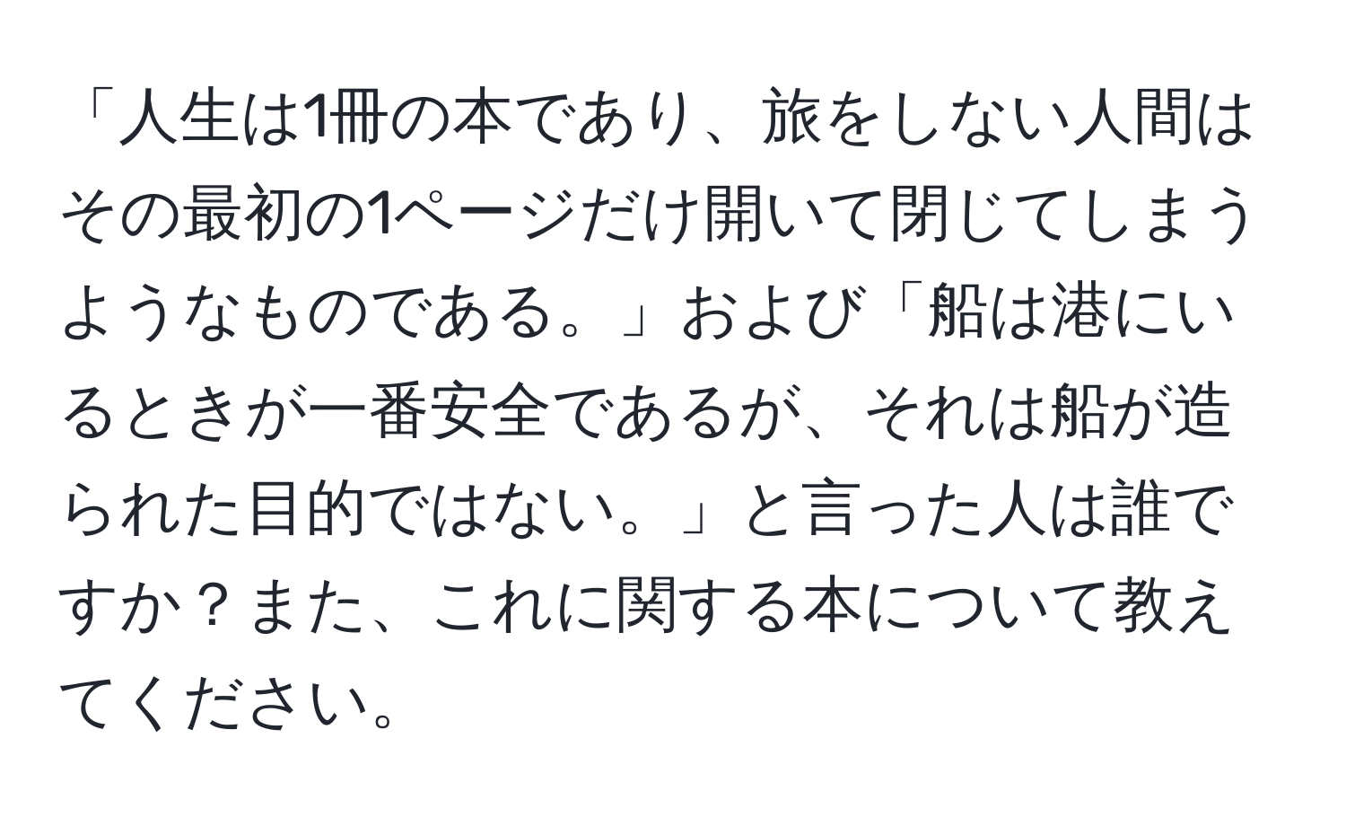 「人生は1冊の本であり、旅をしない人間はその最初の1ページだけ開いて閉じてしまうようなものである。」および「船は港にいるときが一番安全であるが、それは船が造られた目的ではない。」と言った人は誰ですか？また、これに関する本について教えてください。