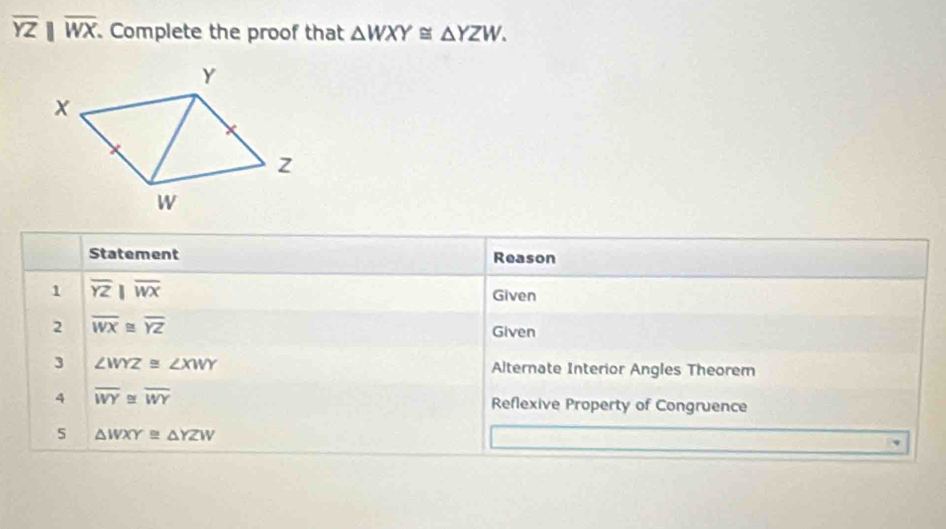 overline YZparallel overline WX. Complete the proof that △ WXY≌ △ YZW. 
Statement Reason 
1 overline YZparallel overline WX Given 
2 overline WX≌ overline YZ
Given 
3 ∠ WYZ≌ ∠ XWY Alternate Interior Angles Theorem 
4 overline WY≌ overline WY Reflexive Property of Congruence 
5 △ WXY≌ △ YZW