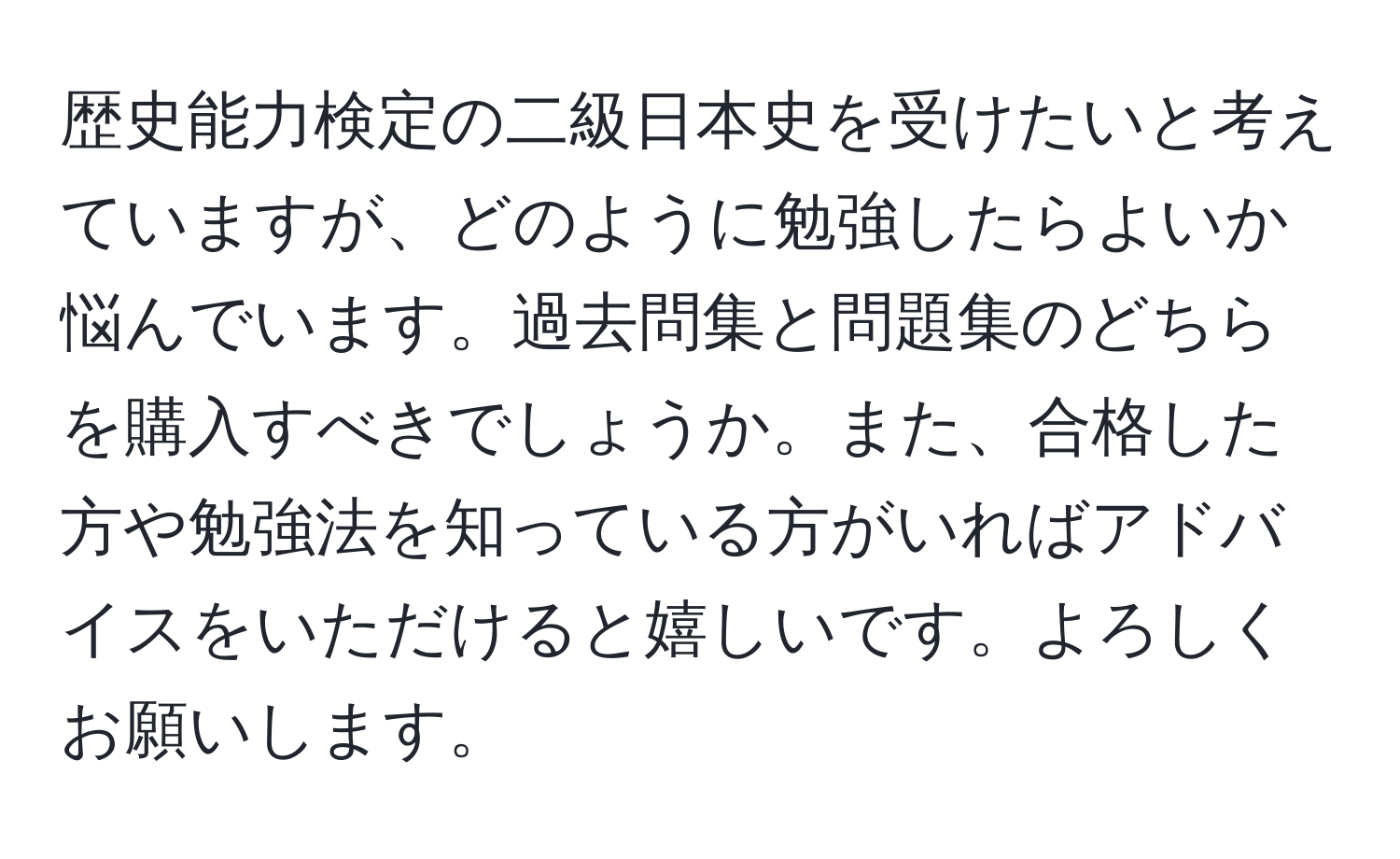 歴史能力検定の二級日本史を受けたいと考えていますが、どのように勉強したらよいか悩んでいます。過去問集と問題集のどちらを購入すべきでしょうか。また、合格した方や勉強法を知っている方がいればアドバイスをいただけると嬉しいです。よろしくお願いします。