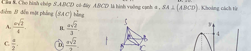 Cầu 8. Cho hình chóp S. ABCD có đáy ABCD là hình vuông cạnh a , SA⊥ (ABCD). Khoảng cách từ
điểm B đến mặt phẳng (S^.AC) bằng
A.  asqrt(2)/4 .  asqrt(2)/3 . 
y
B.
4
C.  a/2 .  asqrt(2)/2 .
D