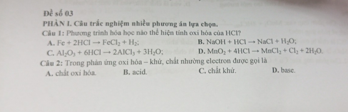 Đề số 03
PHÀN I. Câu trắc nghiệm nhiều phương án lựa chọn.
Câu 1: Phương trình hóa học nào thể hiện tính oxi hóa của HCl?
A. Fe+2HClto FeCl_2+H_2; B. NaOH+HClto NaCl+H_2O;
C. Al_2O_3+6HClto 2AlCl_3+3H_2O; D. MnO_2+4HClto MnCl_2+Cl_2+2H_2O. 
Câu 2: Trong phản ứng oxi hóa - khử, chất nhường electron được gọi là
A. chất oxi hóa. B. acid. C. chất khử. D. base.