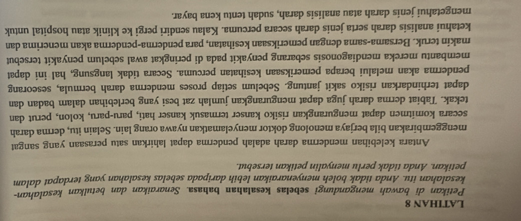 LATIHAN 8 
Petikan di bawah mengandungi sebelas kesaIahan bahasa. Senaraikan dan betulkan kesalahan- 
kesalahan itu. Anda tidak boleh menyenaraikan lebih daripada sebelas kesalahan yang terdapat dalam 
petikan. Anda tidak perlu menyalin petikan tersebut. 
Antara kelebihan menderma darah adalah penderma dapat lahirkan satu perasaan yang sangat 
menggembirakan bila berjaya menolong doktor menyelamatkan nyawa orang lain. Selain itu, derma darah 
secara komitmen dapat mengurangkan risiko kanser termasuk kanser hati, paru-paru, kolon, perut dan 
tekak. Tabiat derma darah juga dapat mengurangkan jumlah zat besi yang berlebihan dalam badan dan 
dapat terhindarkan risiko sakit jantung. Sebelum setiap proses menderma darah bermula, seseorang 
penderma akan melalui berapa pemeriksaan kesihatan percuma. Secara tidak langsung, hal ini dapat 
membantu mereka mendiagonosis sebarang penyakit pada di peringkat awal sebelum penyakit tersebut 
makin teruk. Bersama-sama dengan pemeriksaan kesihatan, para penderma-penderma akan menerima dan 
ketahui analisis darah serta jenis darah secara percuma. Kalau sendiri pergi ke klinik atau hospital untuk 
mengetahui jenis darah atau analisis darah, sudah tentu kena bayar.