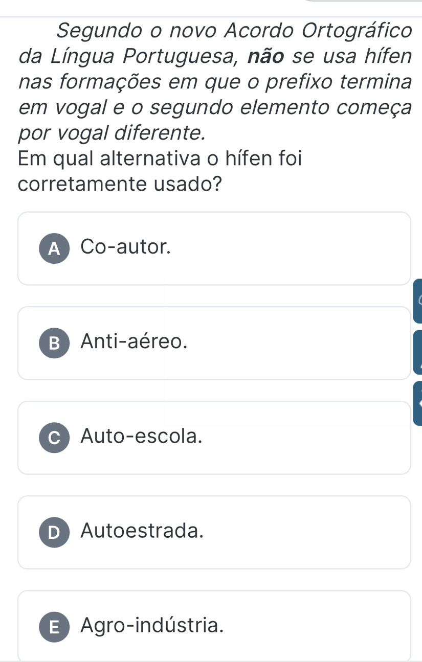 Segundo o novo Acordo Ortográfico
da Língua Portuguesa, não se usa hífen
nas formações em que o prefixo termina
em vogal e o segundo elemento começa
por vogal diferente.
Em qual alternativa o hífen foi
corretamente usado?
A Co-autor.
B) Anti-aéreo.
C Auto-escola.
D Autoestrada.
E) Agro-indústria.