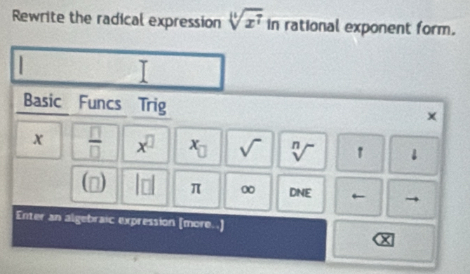 Rewrite the radical expression sqrt[14](x^7) in rational exponent form. 
Basic Funcs Trig 
×
x  □ /□   x^(□) x_□  sqrt() sqrt[n]() 1 downarrow 
(□ ) |□ | π 0 DNE ← 
Enter an algebraic expression (more..) 
X