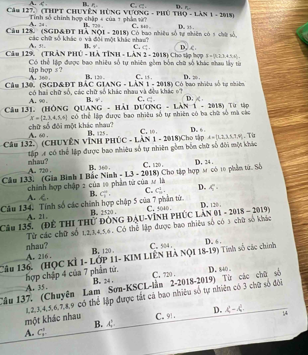 A. 4 . B. P_5. C. C_3^(4. D..
Câu 127. (tHPT CHUYÊN HùNG VựơnG - PHÚ THQ - Lản 1 - 2018)
Tính số chỉnh hợp chập 4 của 7 phần tử?
A. 24 . B. 720 . C. 840 . D. 35 .
Câu 128. (SGD&ĐT Hà NộI - 2018) Có bao nhiêu số tự nhiên có 5 chữ số,
các chữ số khác 0 và đổi một khác nhau?
A. 51. B. 9 . C. C_3^3. D. £.
Câu 129.  (TRẢN PHÚ - HÀ TỉNH - LÀN 2 - 2018) Cho tập hợp S= 1;2;3;4;5;6) .
Có thể lập được bao nhiêu số tự nhiên gồm bốn chữ số khác nhau lấy từ
tập hợp s ?
A. 360 . B. 120 . C. 15 . D. 20 .
Câu 130. (SGD&ĐT BÁC GIANG - LÀN 1 - 2018) Có bao nhiêu số tự nhiên
có hai chữ số, các chữ số khác nhau và đều khác 0?
B.
C.
A. 90 . 9^2. C_9^(2. D. A .
Câu 131. (HÒNG QUANG - HẢI DƯƠNG - LÀN 1 - 2018) Từ tập
X= 2,3,4,5,6) có thể lập được bao nhiêu số tự nhiên có ba chữ số mà các
chữ số đôi một khác nhau?
A. 60 . B. 125 . C. 10 .
D. 6 .
Câu 132. (CHUYÊN VĩNH PHÚC - LÀN 1 - 2018)Cho tập A= 1,2,3,5,7,9. Từ
tập A có thể lập được bao nhiêu số tự nhiên gồm bốn chữ số đôi một khác
nhau?
A. 720 . B. 360 . C. 120 . D. 24 .
Câu 133. (Gia Bình I Bắc Ninh - L3 - 2018) Cho tập hợp м có 10 phần tử. Số
chinh hợp chập 2 của 10 phần tử của M là
A. .
B. C_2^(10).
C. C_(10)^2. D. A_2^(10).
Câu 134. Tính số các chinh hợp chập 5 của 7 phần tử. D. 120 .
A. 21 . B. 2520 . C. 5040 .
Câu 135. (Để thI thử đÒnG đẠu-Vĩnh phÚc làn 01-201 8 - 2019)
Từ các chữ số 1,2,3,4,5,6 . Có thể lập được bao nhiêu số có 3 chữ số khác
nhau? D. 6 .
A. 216 . B. 120 . C. 504 .
Câu 136. (HỌC KÌ 1- LỚP 11- KIM LIÊN HÀ NỌI 18-19) Tính số các chinh
hợp chập 4 của 7 phần tử.
C. 720 . D. 840 .
A. 35. B. 24 .
Câu 137. (Chuyên Lam Sơn-KSCL-lần 2-2018-2019) Từ các chữ số
1,2,3,4,5,6,7,8,9 có thể lập được tất cả bao nhiêu số tự nhiên có 3 chữ số đôi
D. A_9^3-A_8^2.
một khác nhau
C. 9! .
14
B. A_9^3.
A. C_9^3.