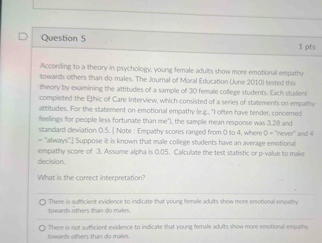 According to a theory in psychology, young female adults show more emotional empathy
towards others than do males. The Journal of Moral Education (June 2010) tested this
theory by examining the attitudes of a sample of 30 female college students. Each student
completed the Ethic of Care Interview, which consisted of a series of statements on empathy
attitudes. For the statement on emotional empathy (e.g., "I often have tender, concerned
feelings for people less fortunate than me"), the sample mean response was 3.28 and
standard deviation 0.5. [ Note : Empathy scores ranged from 0 to 4, where O= “never” and 4
= "always".] Suppose it is known that male college students have an average emotional
empathy score of 3. Assume alpha is 0.05. Calculate the test statistic or p -value to make
decision.
What is the correct interpretation?
There is sufficient evidence to indicate that young female adults show more emotional empathy
towards others than do males.
There is not sufficient evidence to indicate that young female adults show more emotional empathy
towards others than do males.