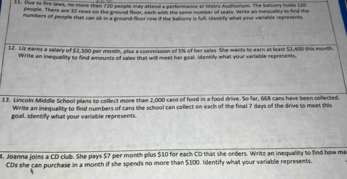 Due to fire laws, no more than 720 people may attend a performance at Metro Auditorium. The balcony holds 120
people. There are 32 rows on the ground floor, each with the same number of seats. Write an inequality to find the 
numbers of people that can sit in a ground-floor row if the balcony is full. Identify what your variable represents. 
12. Liz earns a salary of $2,100 per month, plus a commission of 5% of her sales. She wants to earn at least $2,400 this month. 
Write an inequality to find amounts of sales that will meet her goal. Identify what your variable represents. 
13. Lincoln Middle School plans to collect more than 2,000 cans of food in a food drive. So far, 668 cans have been collected. 
Write an inequality to find numbers of cans the school can collect on each of the final 7 days of the drive to meet this 
goal. Identify what your variable represents. 
4. Joanna joins a CD club. She pays $7 per month plus $10 for each CD that she orders. Write an inequality to find how ma 
CDs she can purchase in a month if she spends no more than $100. Identify what your variable represents.