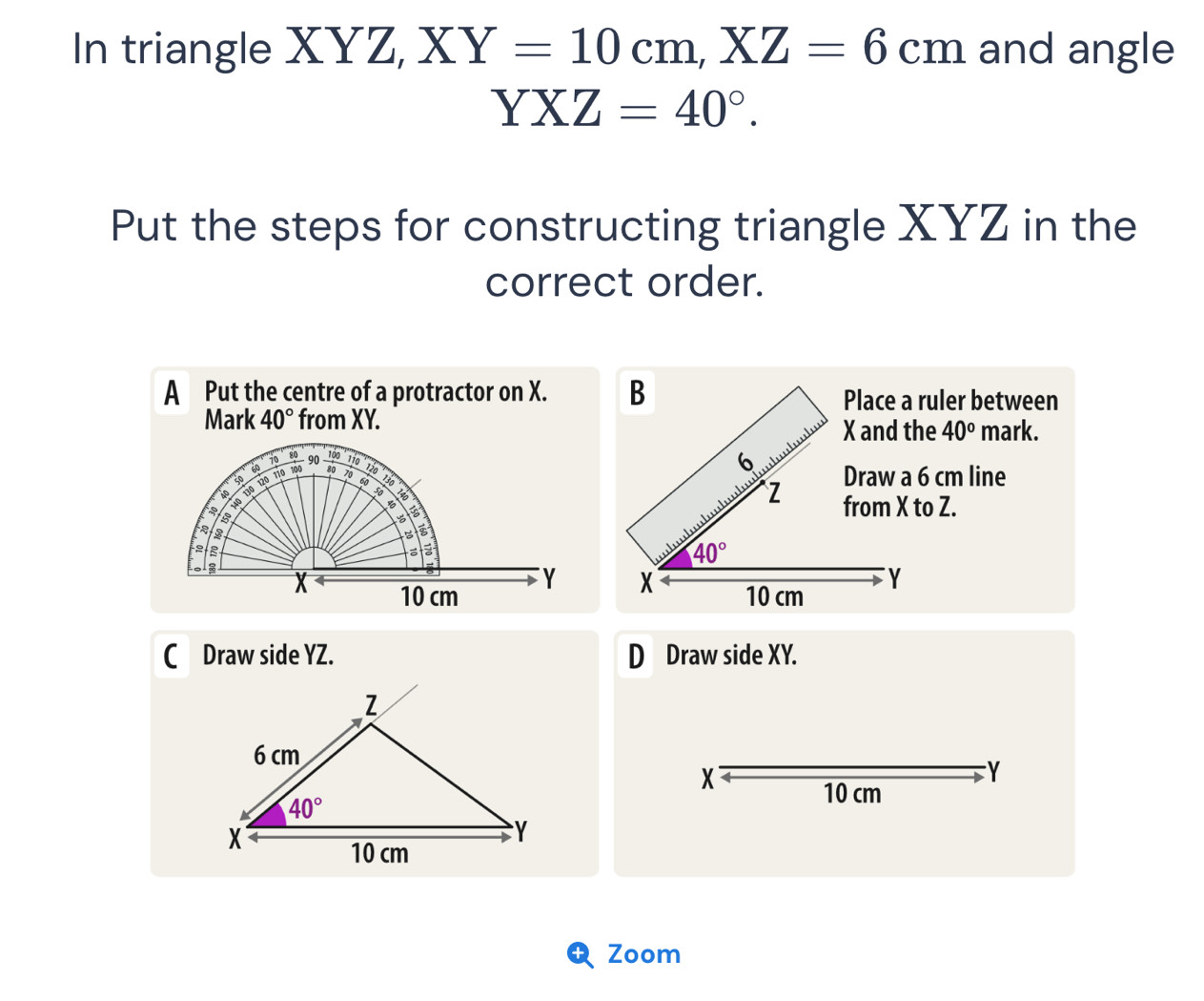 In triangle XYZ, XY=10cm,XZ=6cm and angle
YXZ=40°.
Put the steps for constructing triangle XYZ in the
correct order.
A Put the centre of a protractor on X. B Place a ruler between
Mark 40° from XY.
X and the 40° mark.
6
Draw a 6 cm line
Z
from X to Z.
40°
X
10 cm Y
C Draw side YZ. D Draw side XY.
X
Y
10 cm
Zoom