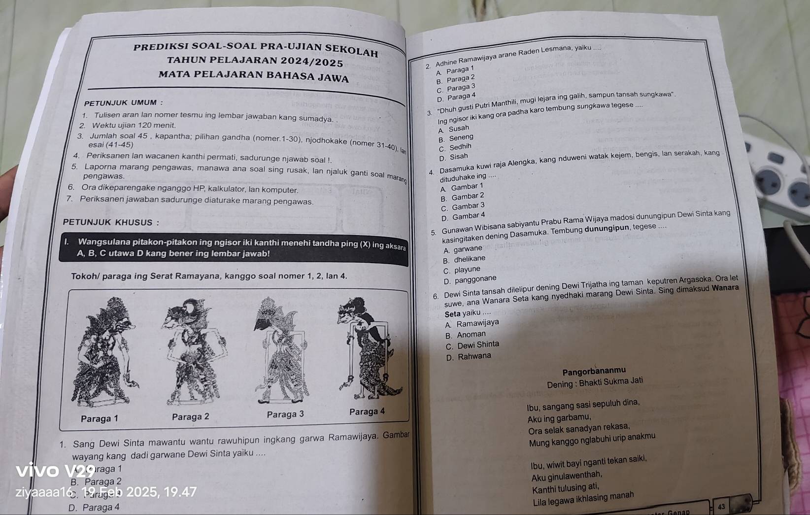 PREDIKSI SOAL-SOAL PRA-UJIAN SEKOLAH
TAHUN PELAJARAN 2024/2025
2. Adhine Ramawijaya arane Raden Lesmana, yaiku ....
A. Paraga 1
MATA PELAJARAN BAHASA JAWA
B. Paraga 2
C. Paraga 3
3. "Dhuh gusti Putri Manthili, mugi lejara ing galih, sampun tansah sungkawa”
PETUNJUK UMUM :
D. Paraga 4
1. Tulisen aran lan nomer tesmu ing lembar jawaban kang sumadya. .
2. Wektu ujian 120 menit.
Ing ngisor iki kang ora padha karo tembung sungkawa tegese
A Susah
B. Seneng
3. Jumlah soal 45 , kapantha; pilihan gandha (nomer.1-30), njodhokake (nomer 31-40) ,lan C. Sedhih
esai (41-45)
4. Periksanen lan wacanen kanthi permati, sadurunge njawab soal ! D. Sisah
5. Laporna marang pengawas, manawa ana soal sing rusak, Ian njaluk ganti soal marang dituduhake ing ...
pengawas
4. Dasamuka kuwi raja Alengka, kang nduweni watak kejem, bengis, lan serakah, kang
6. Ora dikeparengake nganggo HP, kalkulator, Ian komputer.
A Gambar 1
7. Periksanen jawaban sadurunge diaturake marang pengawas.
B. Gambar 2
C. Gambar 3
5. Gunawan Wibisana sabiyantu Prabu Rama Wijaya madosi dunungipun Dewi Sinta kang
PETUNJUK KHUSUS :
D. Gambar 4
kasingitaken dening Dasamuka. Tembung dunungipun, tegese ....
l. Wangsulana pitakon-pitakon ing ngisor iki kanthi menehi tandha ping (X) ing aksara
A, B, C utawa D kang bener ing lembar jawab!
A. garwane
B. dhelikane
C. playune
Tokoh/ paraga ing Serat Ramayana, kanggo soal nomer 1, 2, Ian 4.
D. panggonane
6. Dewi Sinta tansah dilelipur dening Dewi Trijatha ing taman keputren Argasoka. Ora let
suwe, ana Wanara Seta kang nyedhaki marang Dewi Sinta. Sing dimaksud Wanara
Seta yaiku ....
A Ramawijaya
B. Anoman
C. Dewi Shinta
D. Rahwana
Pangorbananmu
Dening : Bhakti Sukma Jati
Ibu, sangang sasi sepuluh dina,
Aku ing garbamu,
Ora selak sanadyan rekasa,
Mung kanggo nglabuhi urip anakmu
1. Sang Dewi Sinta mawantu wantu rawuhipun ingkang garwa Ramawijaya. G
wayang kang dadi garwane Dewi Sinta yaiku ....
Vo VĐoraga 1
Ibu, wiwit bayi nganti tekan saiki.
B. Paraga 2
Aku ginulawenthah,
ziyaaaa16 19 Feb 2025, 19.47
Kanthi tulusing ati,
D. Paraga 4
Lila legawa ikhlasing manah
43