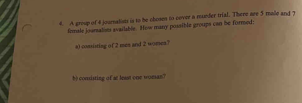 A group of 4 journalists is to be chosen to cover a murder trial. There are 5 male and 7
female journalists available. How many possible groups can be formed: 
a) consisting of 2 men and 2 women? 
b) consisting of at least one woman?