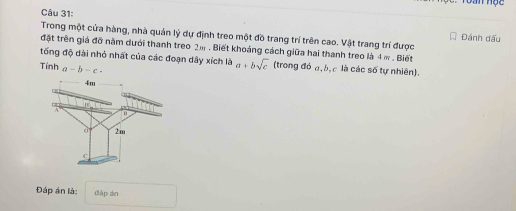 Toan Học
Câu 31:
Trong một cửa hàng, nhà quản lý dự định treo một đồ trang trí trên cao. Vật trang trí được
Đánh dấu
đặt trên giá đỡ năm dưới thanh treo 2m. Biết khoảng cách giữa hai thanh treo là 4 m. Biết
tổng độ dài nhỏ nhất của các đoạn dây xích là a+bsqrt(c) (trong đó a, b, c là các số tự nhiên).
Tính a-b-c·
Đáp án là: đáp án