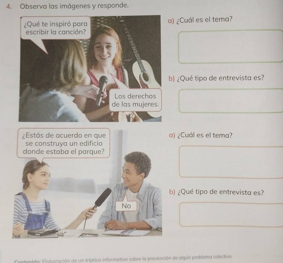 Observa las imágenes y responde. 
a) ¿Cuál es el tema? 
b) ¿Qué tipo de entrevista es? 
¿Cuál es el tema? 
¿Qué tipo de entrevista es? 
Contenido: Elaboración de un tríptico informativo sobre la prevención de algún problema colectivo.