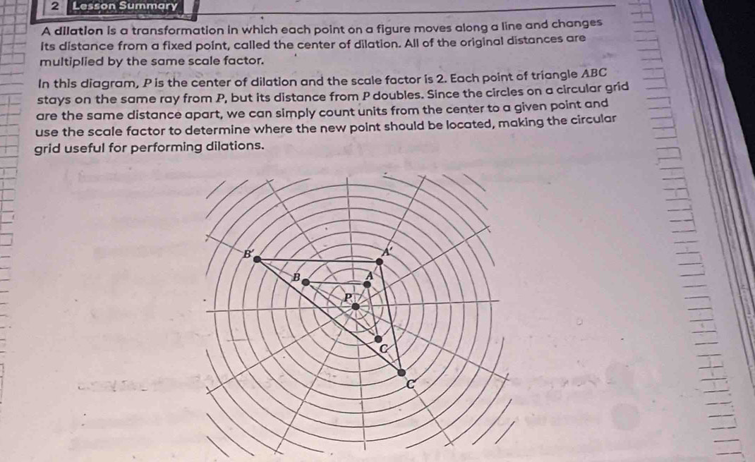 Lesson Summary
A dilation is a transformation in which each point on a figure moves along a line and changes
its distance from a fixed point, called the center of dilation. All of the original distances are
multiplied by the same scale factor.
In this diagram, P is the center of dilation and the scale factor is 2. Each point of triangle ABC
stays on the same ray from P, but its distance from P doubles. Since the circles on a circular grid
are the same distance apart, we can simply count units from the center to a given point and
use the scale factor to determine where the new point should be located, making the circular
grid useful for performing dilations.