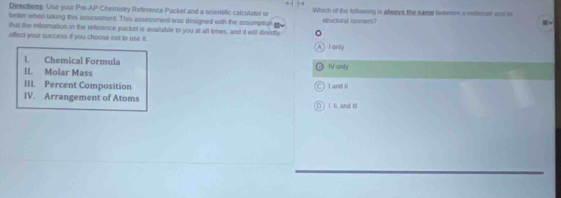 Directions: Use you Pro AP Chemisty Reference Packet and a scientific calculator or Which of the following is always the same between a molesulr and o
better when taking this assessment. This assessment was designed with the assumption tructural isomers ?
□ 
that the information in the reference packet is available to you at all times, and it will directy
afflect your success if you choose not to use it.
A I anly
I. Chemical Formula
II. Molar Mass IV only
III. Percent Composition I and li
IV. Arrangement of Atoms
O ) LII. and II