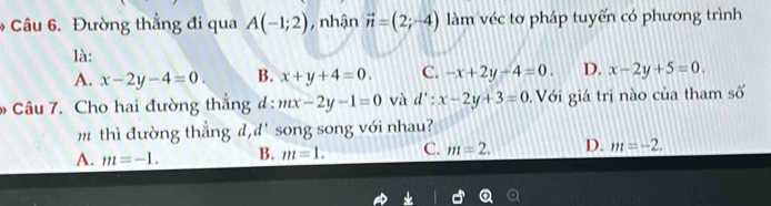 Đường thẳng đi qua A(-1;2) , nhận vector n=(2;-4) làm véc tơ pháp tuyến có phương trình
là:
A. x-2y-4=0. B. x+y+4=0. C. -x+2y-4=0. D. x-2y+5=0. 
Câu 7. Cho hai đường thắng đ : mx-2y-1=0 và d':x-2y+3=0 Với giá trị nào của tham số
m thì đường thắng d, d' song song với nhau?
A. m=-1. B. m=1. C. m=2. D. m=-2.