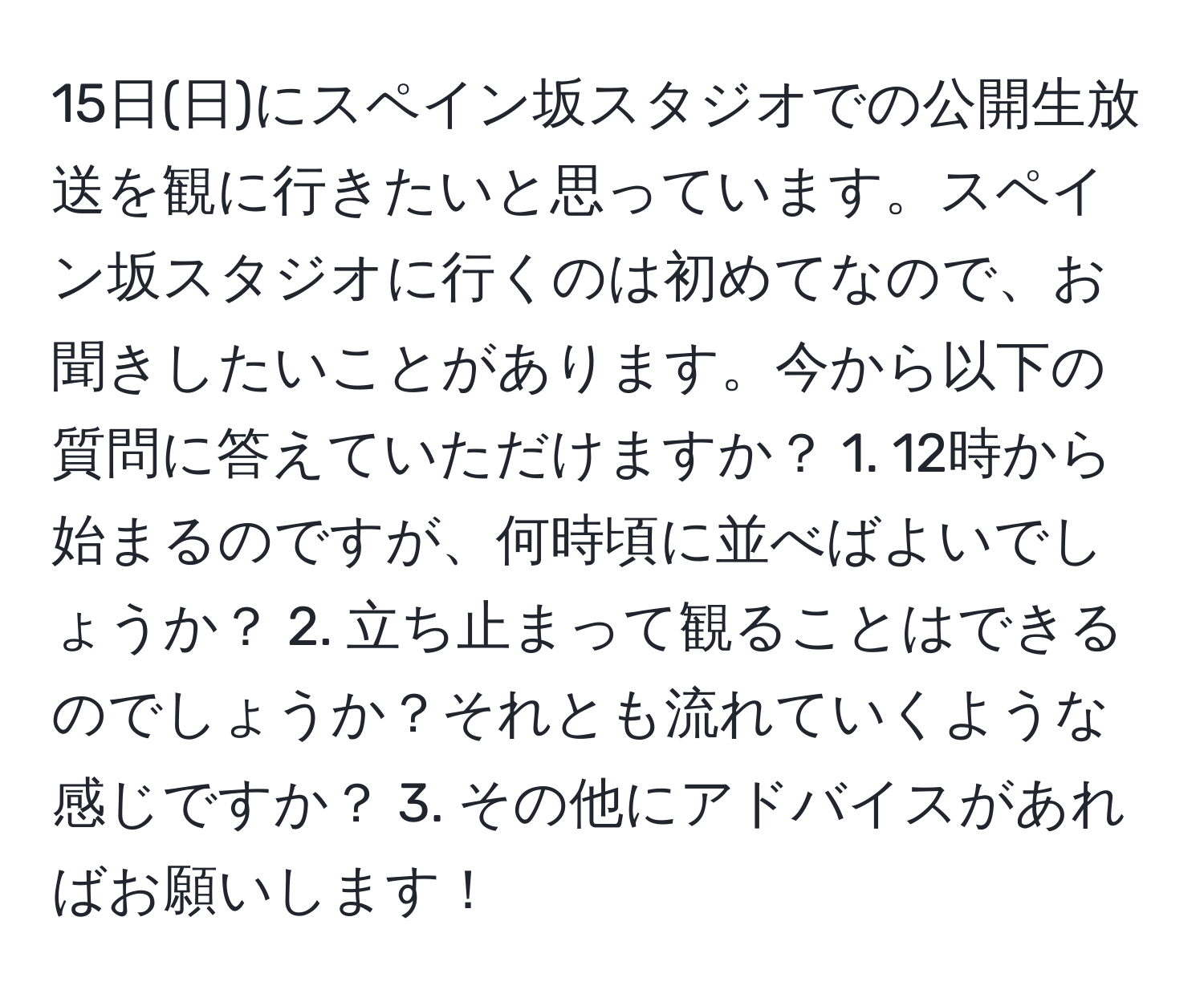 15日(日)にスペイン坂スタジオでの公開生放送を観に行きたいと思っています。スペイン坂スタジオに行くのは初めてなので、お聞きしたいことがあります。今から以下の質問に答えていただけますか？ 1. 12時から始まるのですが、何時頃に並べばよいでしょうか？ 2. 立ち止まって観ることはできるのでしょうか？それとも流れていくような感じですか？ 3. その他にアドバイスがあればお願いします！