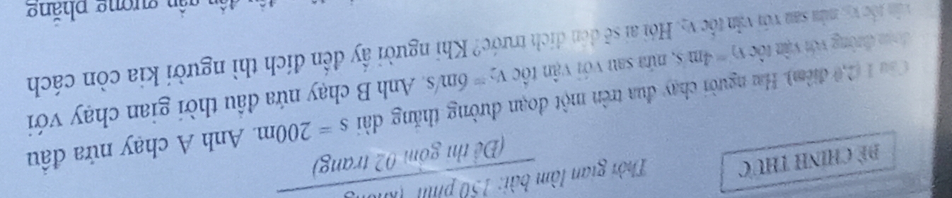 Đề Chính thức 
Thời gian làm 
frac 9d: 120/100 molonom02tra(Dith) |g) 
Cầu 1 (2,0 điểm). Hai người chạy đua trên một đoạn đường thăng dài s=200m Anh A chạy nửa đầu 
đạm đường với vận tộc v_2=4ms , nửa sau với vận tốc v_2=6m/s Anh B chạy nứa đầu thời gian chạy với 
văn tốc vị, mùa san với văn tốc v5, Hỏi ai sẽ đn đích trước? Khi người ấy đến đích thì người kia còn cách 
g ần gần gượng phăng