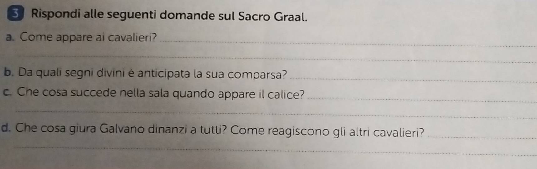 Rispondi alle seguenti domande sul Sacro Graal. 
a. Come appare ai cavalieri?_ 
_ 
b. Da quali segni divini è anticipata la sua comparsa?_ 
c. Che cosa succede nella sala quando appare il calice?_ 
_ 
d. Che cosa giura Galvano dinanzi a tutti? Come reagiscono gli altri cavalieri?_ 
_