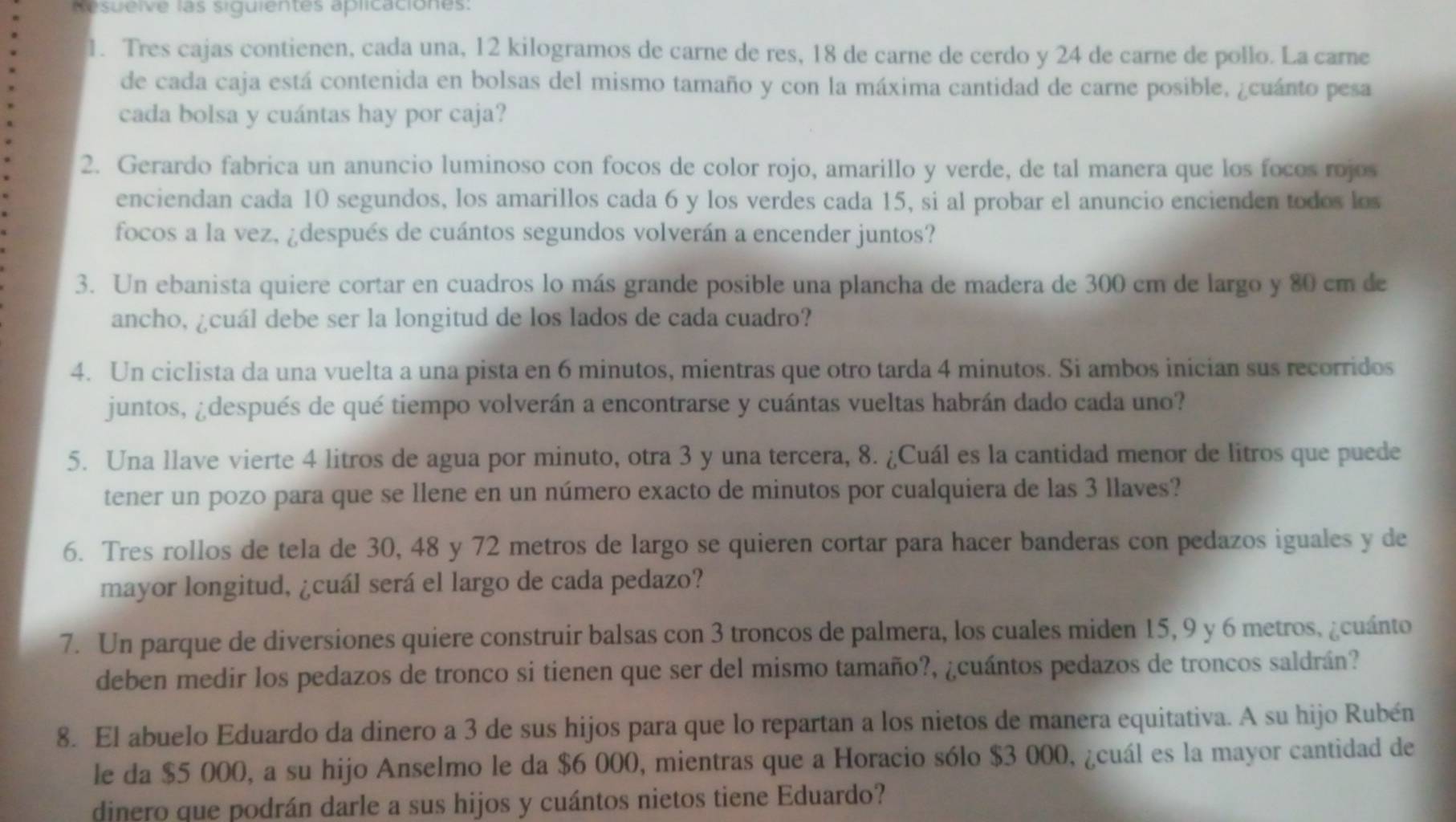 Resuelve las siguientes aplicaciones:
1. Tres cajas contienen, cada una, 12 kilogramos de carne de res, 18 de carne de cerdo y 24 de carne de pollo. La carne
de cada caja está contenida en bolsas del mismo tamaño y con la máxima cantidad de carne posible, ¿cuánto pesa
cada bolsa y cuántas hay por caja?
2. Gerardo fabrica un anuncio luminoso con focos de color rojo, amarillo y verde, de tal manera que los focos rojos
enciendan cada 10 segundos, los amarillos cada 6 y los verdes cada 15, si al probar el anuncio encienden todos los
focos a la vez, ¿después de cuántos segundos volverán a encender juntos?
3. Un ebanista quiere cortar en cuadros lo más grande posible una plancha de madera de 300 cm de largo y 80 cm de
ancho, ¿cuál debe ser la longitud de los lados de cada cuadro?
4. Un ciclista da una vuelta a una pista en 6 minutos, mientras que otro tarda 4 minutos. Si ambos inician sus recorridos
juntos, ¿después de qué tiempo volverán a encontrarse y cuántas vueltas habrán dado cada uno?
5. Una llave vierte 4 litros de agua por minuto, otra 3 y una tercera, 8. ¿Cuál es la cantidad menor de litros que puede
tener un pozo para que se llene en un número exacto de minutos por cualquiera de las 3 llaves?
6. Tres rollos de tela de 30, 48 y 72 metros de largo se quieren cortar para hacer banderas con pedazos iguales y de
mayor longitud, ¿cuál será el largo de cada pedazo?
7. Un parque de diversiones quiere construir balsas con 3 troncos de palmera, los cuales miden 15, 9 y 6 metros, ¿cuánto
deben medir los pedazos de tronco si tienen que ser del mismo tamaño?, ¿cuántos pedazos de troncos saldrán?
8. El abuelo Eduardo da dinero a 3 de sus hijos para que lo repartan a los nietos de manera equitativa. A su hijo Rubén
le da $5 000, a su hijo Anselmo le da $6 000, mientras que a Horacio sólo $3 000, ¿cuál es la mayor cantidad de
dinero que podrán darle a sus hijos y cuántos nietos tiene Eduardo?