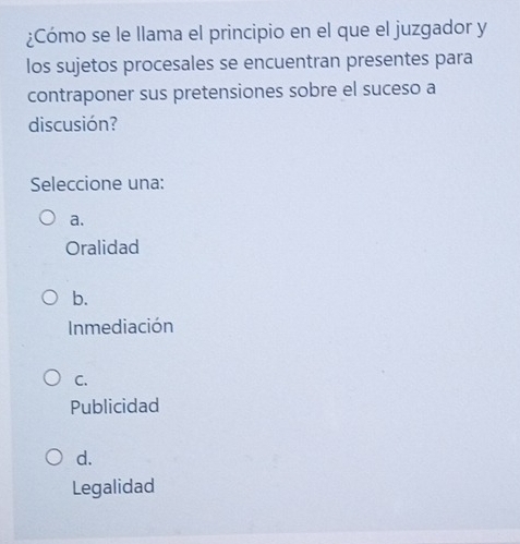 ¿Cómo se le llama el principio en el que el juzgador y
los sujetos procesales se encuentran presentes para
contraponer sus pretensiones sobre el suceso a
discusión?
Seleccione una:
a.
Oralidad
b.
Inmediación
C.
Publicidad
d.
Legalidad