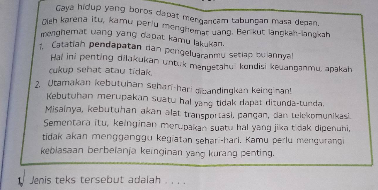 Gaya hidup yang boros dapat mengancam tabungan masa depan. 
Oleh karena itu, kamu perlu menghemat uang. Berikut langkah-langkah 
menghemat uang yang dapat kamu lakukan. 
1. Catatlah pendapatan dan pengeluaranmu setiap bulannya! 
Hal ini penting dilakukan untuk mengetahui kondisi keuanganmu, apakah 
cukup sehat atau tidak. 
2. Utamakan kebutuhan sehari-hari dibandingkan keinginan! 
Kebutuhan merupakan suatu hal yang tidak dapat ditunda-tunda. 
Misalnya, kebutuhan akan alat transportasi, pangan, dan telekomunikasi. 
Sementara itu, keinginan merupakan suatu hal yang jika tidak dipenuhi, 
tidak akan mengganggu kegiatan sehari-hari. Kamu perlu mengurangi 
kebiasaan berbelanja keinginan yang kurang penting. 
1 Jenis teks tersebut adalah . . . .