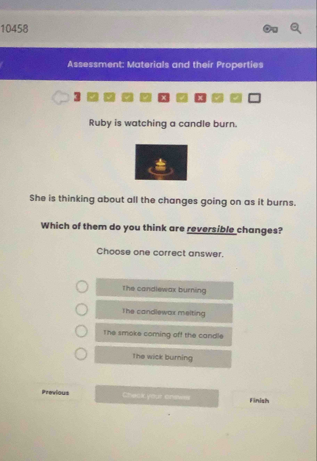 10458
Assessment: Materials and their Properties
3
4 x
Ruby is watching a candle burn.
She is thinking about all the changes going on as it burns.
Which of them do you think are reversible changes?
Choose one correct answer.
The candlewax burning
The candlewax melting
The smoke coming off the candle
The wick burning
Previous Check your onsws Finish