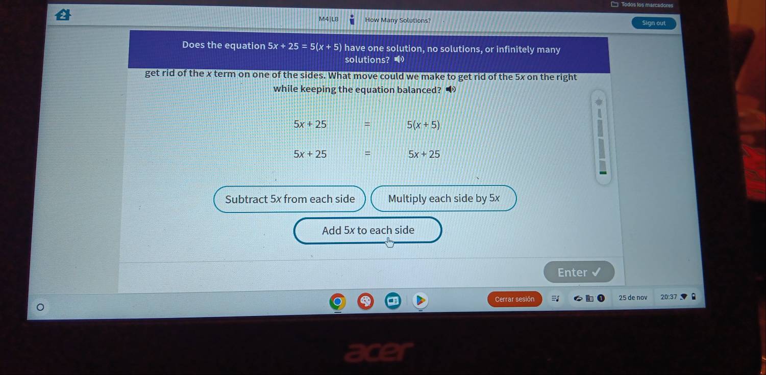 □ Todos los marcadores
M4|L8 How Many Solutions? Sign out
Does the equation 5x+25=5(x+5) have one solution, no solutions, or infinitely many
solutions? 
get rid of the x term on one of the sides. What move could we make to get rid of the 5x on the right
while keeping the equation balanced?
5x+25 = 5(x+5)
5x+25
5x+25
Subtract 5x from each side Multiply each side by 5x
Add 5x to each side
Enter
Cerrar sesión 25 de nov 20:37