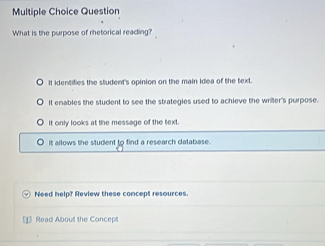 Question
What is the purpose of rhetorical reading?
It identifies the student's opinion on the main idea of the text.
It enables the student to see the strategies used to achieve the writer's purpose.
It only looks at the message of the text.
It allows the student to find a research database.
Need help? Review these concept resources.
Read About the Concept