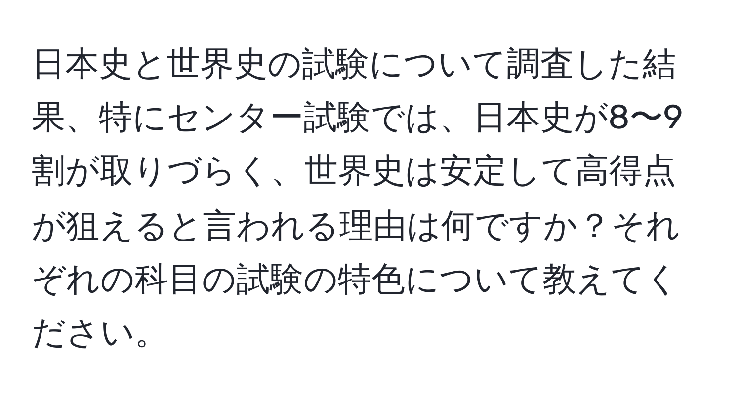 日本史と世界史の試験について調査した結果、特にセンター試験では、日本史が8〜9割が取りづらく、世界史は安定して高得点が狙えると言われる理由は何ですか？それぞれの科目の試験の特色について教えてください。