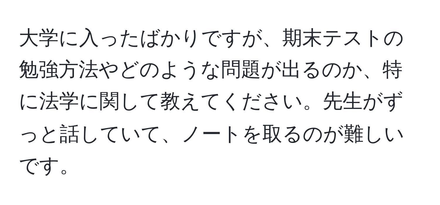 大学に入ったばかりですが、期末テストの勉強方法やどのような問題が出るのか、特に法学に関して教えてください。先生がずっと話していて、ノートを取るのが難しいです。